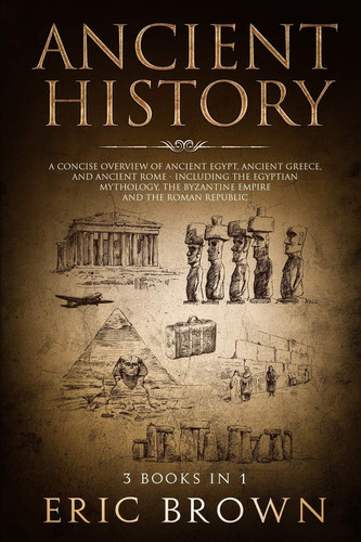 Ancient History A Concise Overview of Ancient Egypt, Ancient Greece, and Ancient Rome: Including the Egyptian Mythology, the Byzantine Empire and the Roman Republic