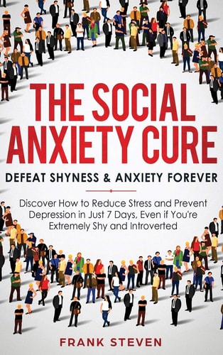 The Social Anxiety Cure Defeat Shyness & Anxiety Forever: Discover How to Reduce Stress and Prevent Depression in Just 7 Days, Even If You're Extremely Shy and Introverted