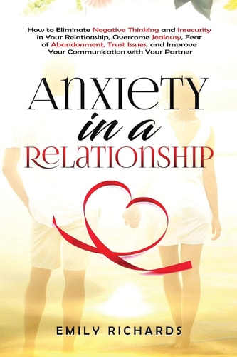 Anxiety in a Relationship How to Eliminate Negative Thinking and Insecurity in Your Relationship, Overcome Jealousy, Fear of Abandonment, Trust Issues, & Improve Your Communication with Your Partner