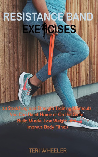 Resistance Band Exercises 24 Stretching and Strength Training Workouts You Can Do at Home Or On the Go to Build Muscle, Lose Weight and Improve Body Fitness