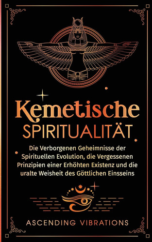 Kemetische Spiritualität Die verborgenen Geheimnisse der spirituellen Evolution, die vergessenen Prinzipien einer erhöhten Existenz und die uralte Weisheit des göttlichen Einsseins