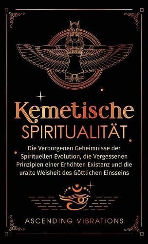 Kemetische Spiritualität Die verborgenen Geheimnisse der spirituellen Evolution, die vergessenen Prinzipien einer erhöhten Existenz und die uralte Weisheit des göttlichen Einsseins