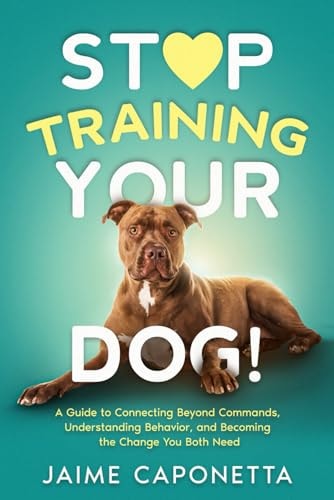 Stop Training Your Dog: A Guide to Connecting Beyond Commands, Understanding Behavior, and Becoming the Change You Both Need