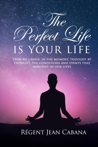 The PERFECT LIFE Is Your Life How We Create, in the Moment, Thought by Thought, the Conditions and Events That Manifest in Our Lives
