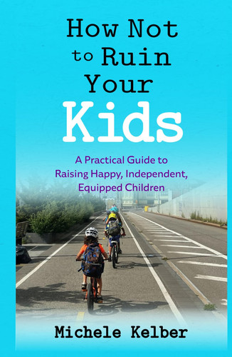 How Not to Ruin Your Kids: A Practical Guide to Raising Happy, Independent, Equipped Children