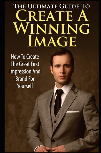 The Ultimate Guide to Create a Winning Image How to Create the Great First Impression and Brand for Yourself