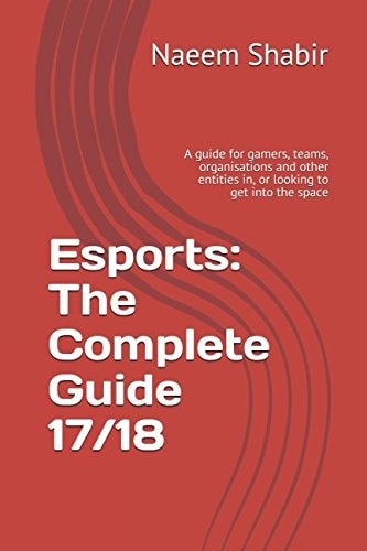 Esports The Complete Guide 17/18 : a Guide for Gamers, Teams, Organisations and Other Entities In, Or Looking to Get Into the Space