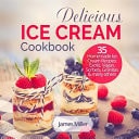 Delicious Ice Cream Cookbook 35 Homemade Ice Cream Recipes: Exotic, Vegan, Sorbets, Granitas and Many Others