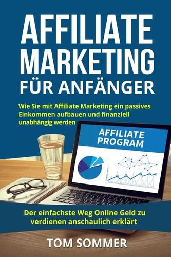 Affiliate Marketing für Anfänger Wie Sie mit Affiliate Marketing ein passives Einkommen aufbauen und finanziell unabhängig werden : Der einfachste Weg Online Geld zu verdienen anschaulich erklärt
