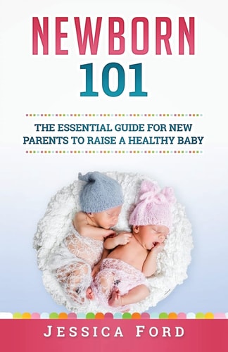 Newborn 101 The Essential Guide for New Parents to Raise a Healthy Baby