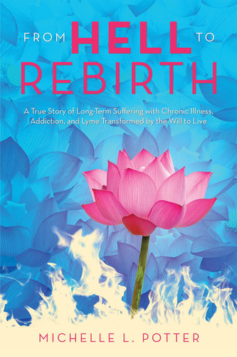 From Hell to Rebirth A True Story of Long-Term Suffering with Chronic Illness, Addiction, and Lyme Transformed by the Will to Live