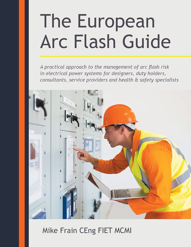 The European Arc Flash Guide A Practical Approach to the Management of Arc Flash Risk in Electrical Power Systems for Designers, Duty Holders, Consultants, Service Providers and Health and Safety Specialists