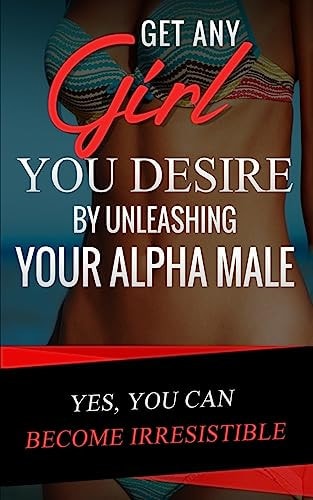 Get Any Girl You Desire by Unleashing Your Alpha Male YES, You Can Become Irresistible