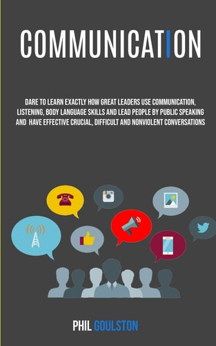 Communication Dare To Learn Exactly How Great Leaders Use Communication, Listening, Body Language Skills, And Lead People By Public Speaking And Have Effective, Crucial And Nonviolent Conversations