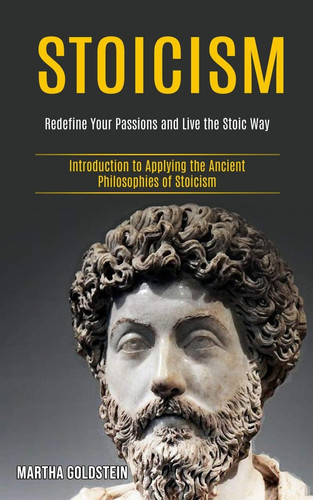 Stoicism Redefine Your Passions and Live the Stoic Way (Introduction to Applying the Ancient Philosophies of Stoicism)