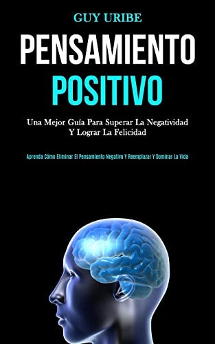 Pensamiento Positivo Una mejor guía para superar la negatividad y lograr la felicidad (Aprenda cómo eliminar el pensamiento negativo y reemplazar y dominar la vida)