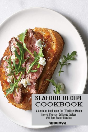 Seafood Recipe Cookbook Enjoy All Types of Delicious Seafood With Easy Seafood Recipes (A Seafood Cookbook for Effortless Meals)