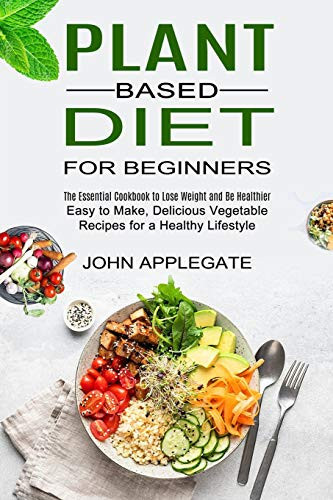 Plant Based Diet for Beginners The Essential Cookbook to Lose Weight and Be Healthier (Easy to Make, Delicious Vegetable Recipes for a Healthy Lifestyle)