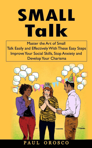 Small Talk Master the Art of Small Talk Easily and Effectively With These Easy Steps (Improve Your Social Skills, Stop Anxiety and Develop Your Charisma)