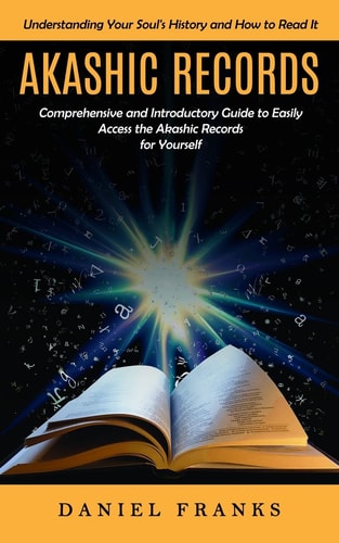 Akashic Records Understanding Your Soul's History and How to Read It (A Comprehensive and Introductory Guide to Easily Access the Akashic Records for Yourself)