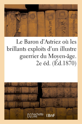 Le Baron d'Astriez Où Les Brillants Exploits d'Un Illustre Guerrier Du Moyen-Age. 2e Éd.