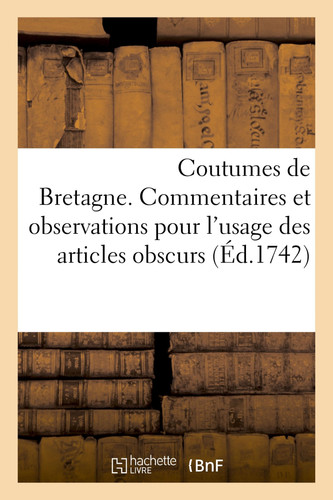 Coutumes de Bretagne. Commentaires Et Observations Pour l'Usage Des Articles Obscurs Selon Les Édits, Déclarations, Ordonnances, Arrêts de Réglemens Depuis La Dernière Réformation