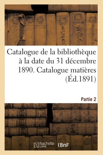 Catalogue de la Bibliothèque À La Date Du 31 Décembre 1890 Partie 2