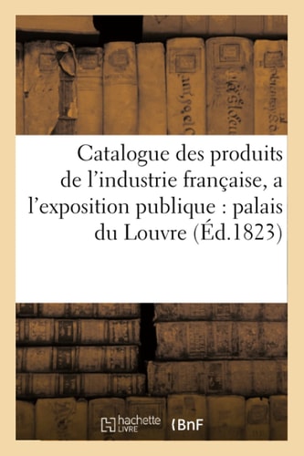 Catalogue Des Produits de l'Industrie Française, Admis a l'Exposition Publique Dans Le Palais Du Louvre, Contenant Les Noms Et Demeures Des Fabricants Et Des Artistes Qui Les Présentent