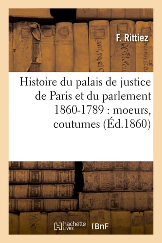 Histoire Du Palais de Justice de Paris Et Du Parlement 860-1789: Moeurs, Coutumes, Institutions Judiciaires, Procès Divers, Progrès Légal