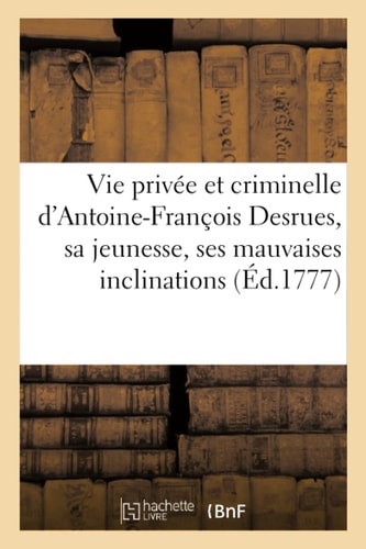 Vie Privée Et Criminelle d'Antoine-François Desrues Contenant Les Particularités de Sa Jeunesse, Ses Mauvaises Inclinations, Son Insigne Hypocrisie & Le Détail Des Man Uvres Abominables