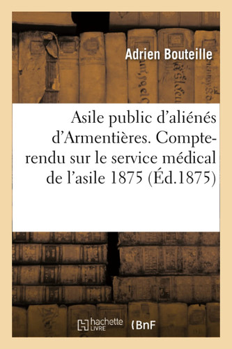 Asile Public d'Aliénés d'Armentières. Compte-Rendu Sur Le Service Médical de l'Asile Pendant L'Année 1875 1876 Et 1878. 1875