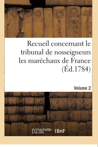 Recueil Concernant Le Tribunal de Nosseigneurs Les Maréchaux de France. Volume 2 Prérogatives Et Fonctions Des Officiers Chargés d'Exécuter Ses Ordres, Matières de Sa Compétence