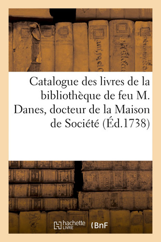 Catalogue Des Livres de la Bibliothèque de Feu M. Danes, Docteur de la Maison de Société de Sorbonne, Abbé de S; Michel de Pessan, Conseiller En La Grance Chambre Du Parlement