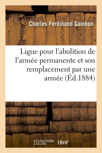 Ligue Pour l'Abolition de l'Armée Permanente Et Son Remplacement Par Une Armée Nationale Sédentaire. Projet de Loi Présenté Au Nom de la Ligue, Par Le Citoyen Gambon