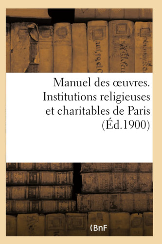 Manuel Des Oeuvres. Institutions Religieuses Et Charitables de Paris Et Principaux Établissements Des Départements Pouvant Recevoir Des Orphelins, Des Indigents Et Des Malades de Paris