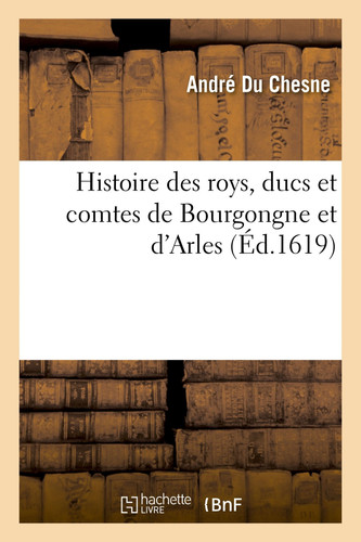 Histoire Des Roys, Ducs Et Comtes de Bourgongne Et d'Arles Extraicte de Diverses Chartes Et Chroniques Anciennes Et Divisée En IIII Livres