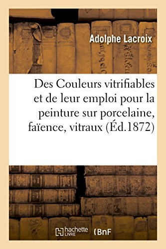Des Couleurs Vitrifiables Et de Leur Emploi Pour La Peinture Sur Porcelaine, Faïence, Vitraux Notices Et Renseignements