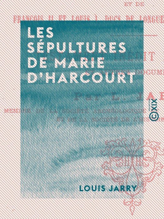 Les Sépultures de Marie d'Harcourt: femme du bâtard d'Orléans, de Jean, leur fils, et de François II et Louis Ier, ducs de Longueville, leurs petits-fils