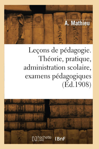 Leçons de pédagogie. Théorie, pratique, administration scolaire, examens pédagogiques