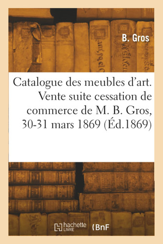 Catalogue des meubles d'art. Vente suite cessation de commerce de M. B. Gros, 30-31 mars 1869
