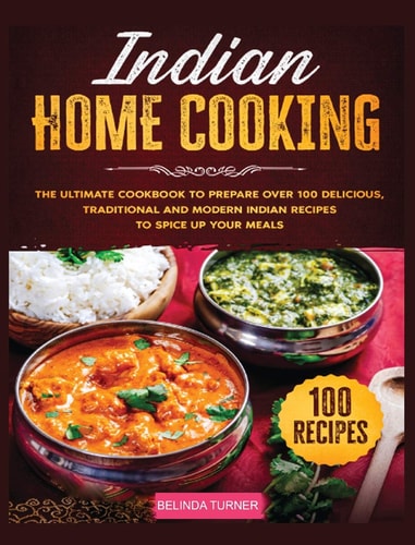 Indian Home Cooking: The Ultimate Cookbook to Prepare Over 100 Delicious, Traditional and Modern Indian Recipes to Spice Up Your Meals