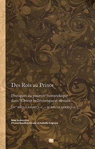 Des Rois au Prince: Pratiques du pouvoir monarchique dans l'Orient hellénistique et romain (IVe siècle avant J.-C. - IIe siècle après J.-C.)