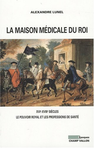La maison médicale du roi: XVIe-XVIIIe siècles: le pouvoir royal et les professions de santé, médecins, chirurgiens, apothicaires