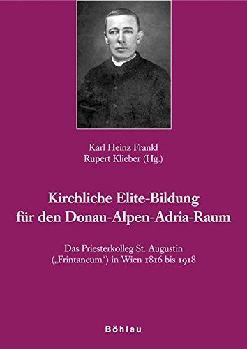 Das Priesterkolleg St. Augustin "Frintaneum" in Wien 1816 bis 1918 kirchliche Elite-Bildung für den Donau-Alpen-Adria-Raum