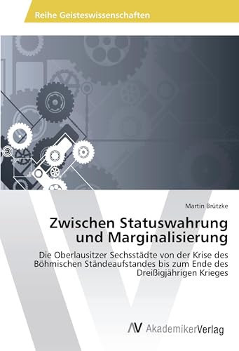 Zwischen Statuswahrung und Marginalisierung Die Oberlausitzer Sechsstädte von der Krise des Böhmischen Ständeaufstandes bis zum Ende des Dreißigjährigen Krieges