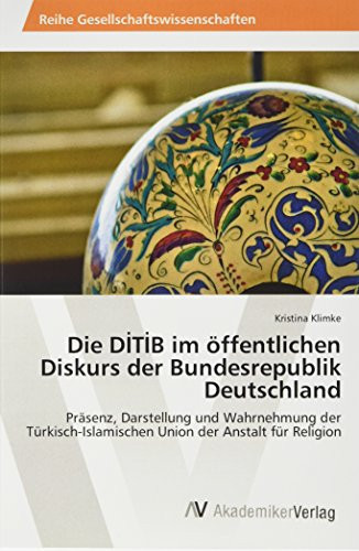 Die DİTİB im öffentlichen Diskurs der Bundesrepublik Deutschland Präsenz, Darstellung und Wahrnehmung der Türkisch-Islamischen Union der Anstalt für Religion