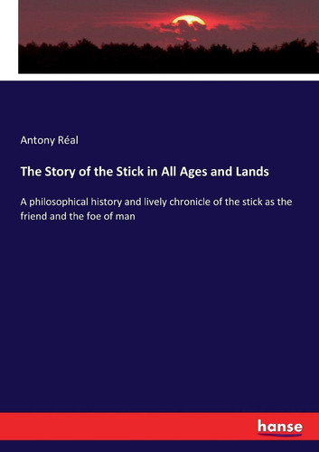 The Story of the Stick in All Ages and Lands A Philosophical History and Lively Chronicle of the Stick as the Friend and the Foe of Man