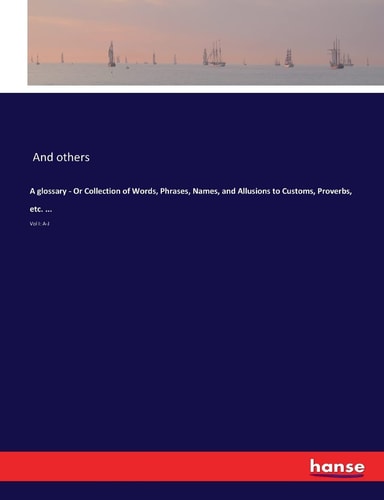 A Glossary - Or Collection of Words, Phrases, Names, and Allusions to Customs, Proverbs, Etc. ... Vol I: A-J