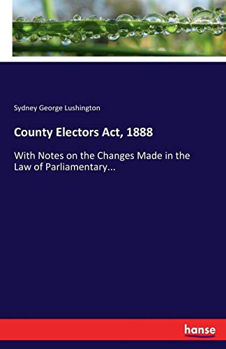 County Electors Act, 1888 With Notes on the Changes Made in the Law of Parliamentary...