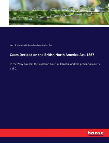 Cases Decided on the British North America Act, 1867 In the Privy Council, the Supreme Court of Canada, and the Provincial Courts - Vol. 2